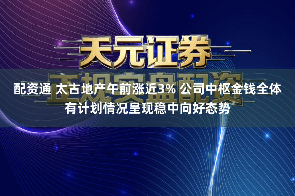 配资通 太古地产午前涨近3% 公司中枢金钱全体有计划情况呈现稳中向好态势