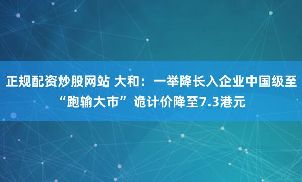 正规配资炒股网站 大和：一举降长入企业中国级至“跑输大市” 诡计价降至7.3港元