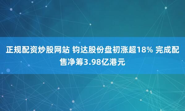 正规配资炒股网站 钧达股份盘初涨超18% 完成配售净筹3.98亿港元