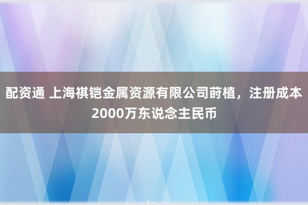 配资通 上海祺铠金属资源有限公司莳植，注册成本2000万东说念主民币