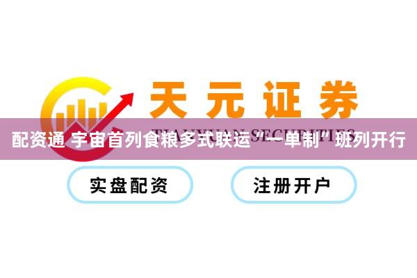 配资通 宇宙首列食粮多式联运“一单制”班列开行