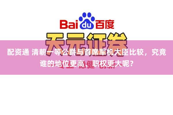 配资通 清朝一等公爵与首席军机大臣比较，究竟谁的地位更高、职权更大呢？