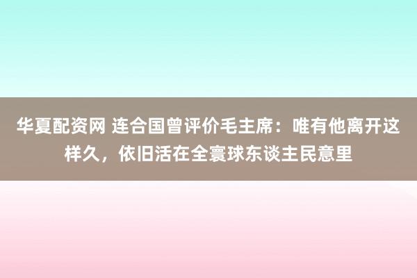 华夏配资网 连合国曾评价毛主席：唯有他离开这样久，依旧活在全寰球东谈主民意里