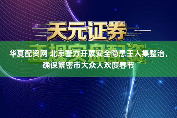 华夏配资网 北京警方开展安全隐患王人集整治，确保繁密市大众人欢度春节