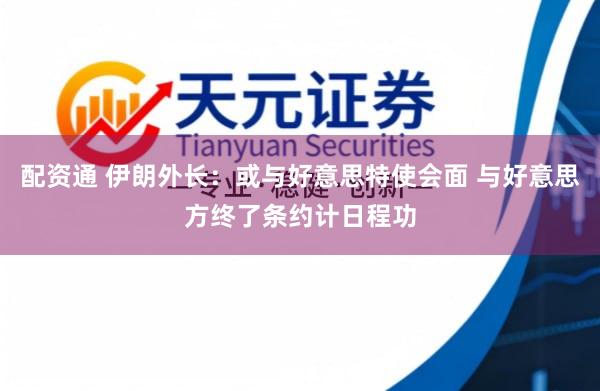 配资通 伊朗外长：或与好意思特使会面 与好意思方终了条约计日程功