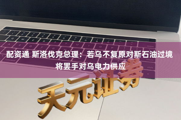配资通 斯洛伐克总理：若乌不复原对斯石油过境 将罢手对乌电力供应
