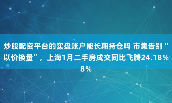 炒股配资平台的实盘账户能长期持仓吗 市集告别“以价换量”，上海1月二手房成交同比飞腾24.18％