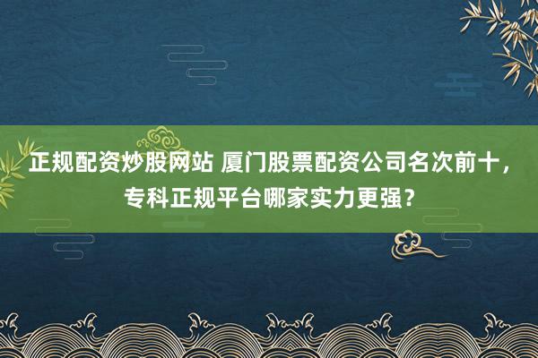 正规配资炒股网站 厦门股票配资公司名次前十，专科正规平台哪家实力更强？