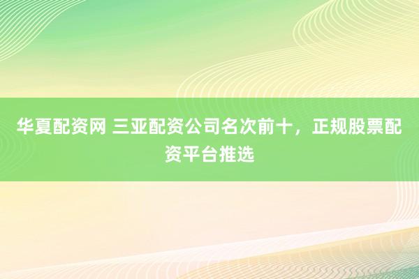 华夏配资网 三亚配资公司名次前十，正规股票配资平台推选