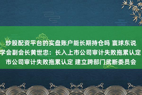 炒股配资平台的实盘账户能长期持仓吗 寰球东说念主大代表、中国管帐学会副会长黄世忠：长入上市公司审计失败拖累认定 建立跨部门武断委员会