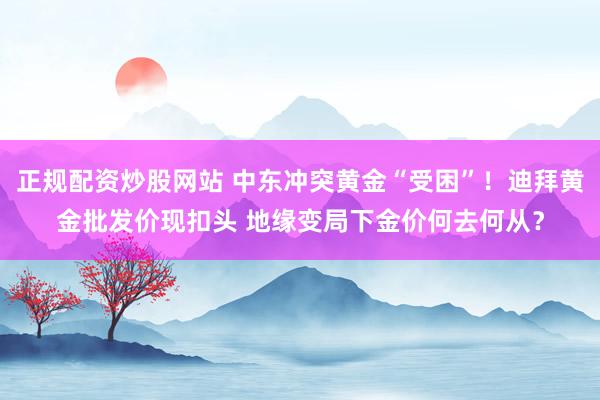 正规配资炒股网站 中东冲突黄金“受困”！迪拜黄金批发价现扣头 地缘变局下金价何去何从？