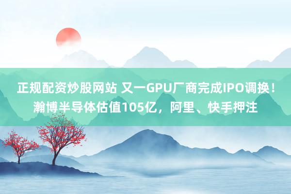 正规配资炒股网站 又一GPU厂商完成IPO调换！瀚博半导体估值105亿，阿里、快手押注