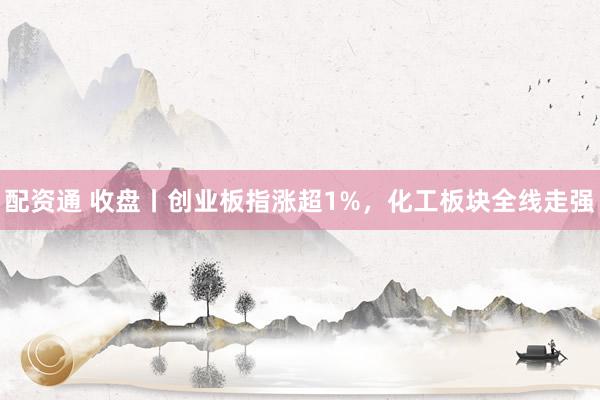配资通 收盘丨创业板指涨超1%,化工板块全线走强