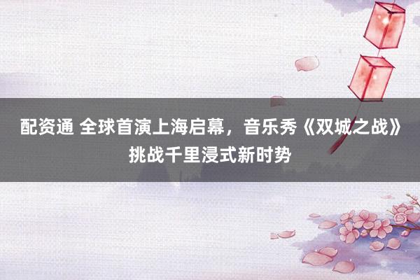 配资通 全球首演上海启幕,音乐秀《双城之战》挑战千里浸式新时势
