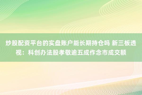 炒股配资平台的实盘账户能长期持仓吗 新三板透视:科创办法股孝敬逾五成作念市成交额