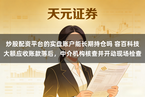 炒股配资平台的实盘账户能长期持仓吗 容百科技大额应收账款落后,中介机构核查并开动现场检查