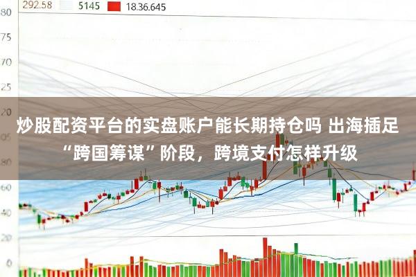 炒股配资平台的实盘账户能长期持仓吗 出海插足“跨国筹谋”阶段,跨境支付怎样升级