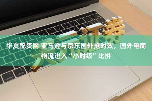 华夏配资网 亚马逊与京东国外抢时效,国外电商物流进入“小时级”比拼