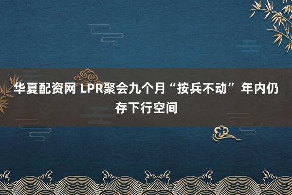 华夏配资网 LPR聚会九个月“按兵不动” 年内仍存下行空间
