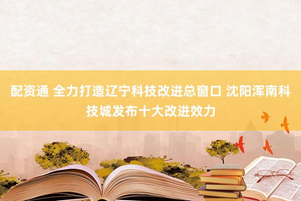 配资通 全力打造辽宁科技改进总窗口 沈阳浑南科技城发布十大改进效力