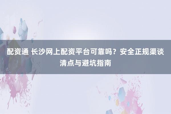 配资通 长沙网上配资平台可靠吗？安全正规渠谈清点与避坑指南