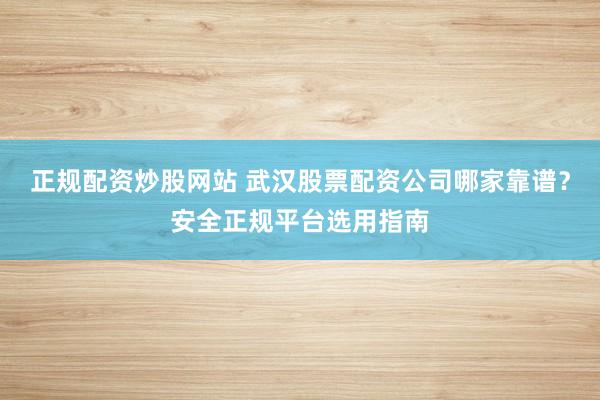 正规配资炒股网站 武汉股票配资公司哪家靠谱？安全正规平台选用指南