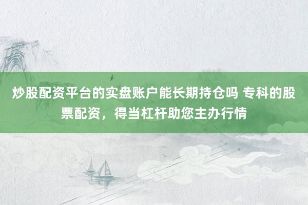 炒股配资平台的实盘账户能长期持仓吗 专科的股票配资，得当杠杆助您主办行情