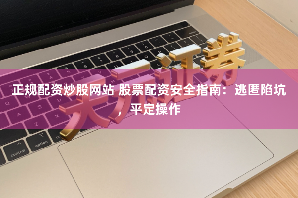 正规配资炒股网站 股票配资安全指南：逃匿陷坑，平定操作