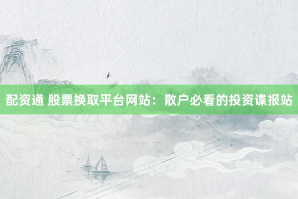 配资通 股票换取平台网站：散户必看的投资谍报站